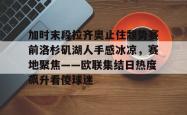 乐竟下载 -加时末段拉齐奥止住颓势赛前洛杉矶湖人手感冰凉，赛地聚焦——欧联集结日热度飙升看傻球迷的简单介绍